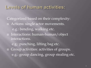 Categorized based on their complexity:
 Actions: single actor movements.

   e.g.: bending, walking etc.
 Interactions: human-human/object
  interactions.
   e.g.: punching, lifting bag etc.
 Group activities: activities of groups.

   e.g.: group dancing, group stealing etc.

                                              4
 