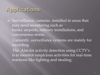    Surveillance: cameras installed in areas that
    may need monitoring such as
    banks, airports, military installations, and
    convenience stores.
    Currently ,surveillance systems are mainly for
    recording.
    The Aim for activity detection using CCTV‟s
    is to monitor suspicious activities for real-time
    reactions like fighting and stealing.


                                                        5
 