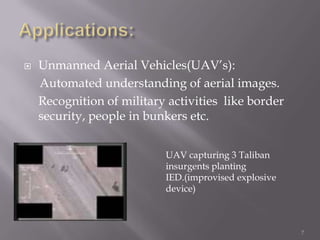    Unmanned Aerial Vehicles(UAV‟s):
    Automated understanding of aerial images.
    Recognition of military activities like border
    security, people in bunkers etc.


                           UAV capturing 3 Taliban
                           insurgents planting
                           IED.(improvised explosive
                           device)



                                                       7
 