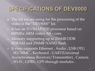    The kit we are using for the processing of the
    video is the “DEV8000” kit.
   It has an TI OMAP3530 processor based on
    600Mhz ARM cortex A8 – core.
   Memory supporting up to 256MB DDR
    SDRAM and 256MB NAND flash.
   It even supports Ethernet , Audio , USB OTG
    , SD/MMC , Keyboard , UART(Universal
    Asynchronous Receiver/Transmitter) , Camera
    , Wi-Fi , GPRS , GPS through modules .
                                                     8
 