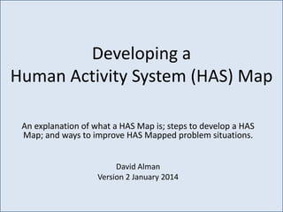 Developing a
Human Activity System (HAS) Map
An explanation of what a HAS Map is; steps to develop a HAS
Map; and ways to improve HAS Mapped problem situations.
David Alman
Version 2 January 2014

 