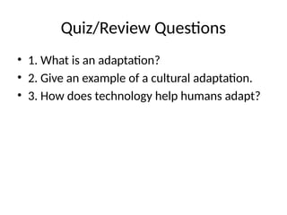 Quiz/Review Questions
• 1. What is an adaptation?
• 2. Give an example of a cultural adaptation.
• 3. How does technology help humans adapt?