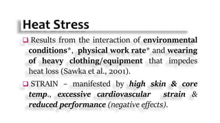 Heat Stress
 Results from the interaction of environmental
conditions*, physical work rate* and wearing
of heavy clothing/equipment that impedes
heat loss (Sawka et al., 2001).
 STRAIN – manifested by high skin & core
temp., excessive cardiovascular strain &
reduced performance (negative effects).
 