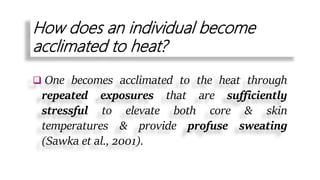How does an individual become
acclimated to heat?
 One becomes acclimated to the heat through
repeated exposures that are sufficiently
stressful to elevate both core & skin
temperatures & provide profuse sweating
(Sawka et al., 2001).
 