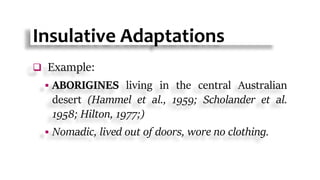 Insulative Adaptations
 Example:
 ABORIGINES living in the central Australian
desert (Hammel et al., 1959; Scholander et al.
1958; Hilton, 1977;)
 Nomadic, lived out of doors, wore no clothing.
 