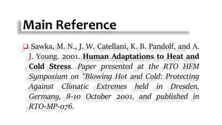 Main Reference
 Sawka, M. N., J. W. Catellani, K. B. Pandolf, and A.
J. Young. 2001. Human Adaptations to Heat and
Cold Stress. Paper presented at the RTO HFM
Symposium on "Blowing Hot and Cold: Protecting
Against Climatic Extremes held in Dresden,
Germany, 8-10 October 2001, and published in
RTO-MP-076.
 