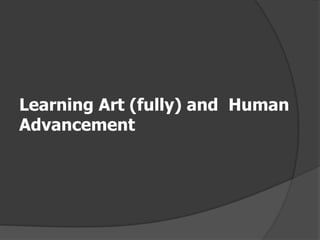 Learning Art (fully) and Human
Advancement
 