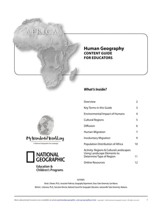 AfricA

                                                                                         Human Geography
                                                                                         Content Guide
                                                                                         for eduCators




                                                                                         What’s Inside?


                                                                                         Overview	                                                                       2

                                                                                         Key	Terms	in	this	Guide	                                                        3

                                                                                         Environmental	Impact	of	Humans	                                                 4

                                                                                         Cultural	Regions	                                                               5

                                                                                         Diffusion	                                                                      6

                                                                                         Human	Migration	                                                                7

                                                                                         Involuntary	Migration		                                                         9
                    A National Geographic-led campaign
                                                                                         Population	Distribution	of	Africa	                                           10

                                                                                         Activity:	Regions	&	Cultural	Landscapes:		
                                                                                         Using	Landscape	Elements	to		
                                                                                         Determine	Type	of	Region	                  11

                                                                                         Online	Resources	                                                            12




                                                                                Authors:
                                  Brock J. Brown, Ph.D., Associate Professor, Geography Department, texas state university-san Marcos
                     Michal L. LeVasseur, Ph.D., Executive Director, National Council for Geographic Education, Jacksonville state university, Alabama




More educational resources are available at www.nationalgeographic.com/geographyaction                      Copyright © 2006 National Geographic Society. All rights reserved.   
 
