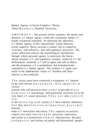 Human Agency in Social Cognitive Theory
Albert B a n d u r a Stanford University
A B S T R A C T : The present article examines the nature and
function o f human agency within the conceptual model o f
triadic reciprocal causation. In analyzing the operation
o f human agency in this interactional causal structure,
social cognitive theory accords a central role to cognitive,
vicarious, self-reflective, and self-regulatory processes. The
issues addressed concern the psychological mechanisms
through which personal agency is exercised, the hierar-
chical structure o f self-regulatory systems, eschewal o f the
dichotomous construal o f self as agent and self as object,
and the properties o f a nondualistic but nonreductional
conception o f human agency. The relation o f agent cau-
sality to the fundamental issues o f freedom and deter-
minism is also analyzed.
T h e recent years have witnessed a resurgence o f interest
in the self-referent p h e n o m e n a . O n e can p o i n t to
several
reasons why self processes have c o m e to pervade m a n y
d o m a i n s o f psychology. Self-generated activities lie at the
very heart o f causal processes. T h e y n o t only c o n t r i b
u t e
to the m e a n i n g a n d valence o f most external influences,
b u t they also f u n c t i o n as i m p o r t a n t p r o x i m a l
determi-
nants o f motivation and action. T h e capacity to exercise
control over one's own t h o u g h t processes, motivation,
and action is a distinctively h u m a n characteristic. Because
j u d g m e n t s and actions are partly self-determined, people
 