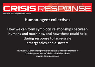 Human-agent collectives 
How we can form symbiotic relationships between 
humans and machines, and how these could help 
during response to large-scale 
emergencies and disasters 
David Jones, Commanding Officer of Rescue Global and Member of 
Crisis Response Journal’s Editorial Advisory Panel 
www.crisis-response.com 
Volume 10:1 September 2014  