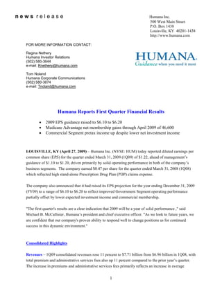 news release                                                                   Humana Inc.
                                                                               500 West Main Street
                                                                               P.O. Box 1438
                                                                               Louisville, KY 40201-1438
                                                                               http://www.humana.com

  FOR MORE INFORMATION CONTACT:

  Regina Nethery
  Humana Investor Relations
  (502) 580-3644
  e-mail: Rnethery@humana.com

  Tom Noland
  Humana Corporate Communications
  (502) 580-3674
  e-mail: Tnoland@humana.com




                     Humana Reports First Quarter Financial Results

          •   2009 EPS guidance raised to $6.10 to $6.20
          •   Medicare Advantage net membership gains through April 2009 of 46,600
          •   Commercial Segment pretax income up despite lower net investment income



  LOUISVILLE, KY (April 27, 2009) – Humana Inc. (NYSE: HUM) today reported diluted earnings per
  common share (EPS) for the quarter ended March 31, 2009 (1Q09) of $1.22, ahead of management’s
  guidance of $1.10 to $1.20, driven primarily by solid operating performance in both of the company’s
  business segments. The company earned $0.47 per share for the quarter ended March 31, 2008 (1Q08)
  which reflected high stand-alone Prescription Drug Plan (PDP) claims expense.

  The company also announced that it had raised its EPS projection for the year ending December 31, 2009
  (FY09) to a range of $6.10 to $6.20 to reflect improved Government Segment operating performance
  partially offset by lower expected investment income and commercial membership.

  quot;The first quarter's results are a clear indication that 2009 will be a year of solid performance ,quot; said
  Michael B. McCallister, Humana’s president and chief executive officer. quot;As we look to future years, we
  are confident that our company's proven ability to respond well to change positions us for continued
  success in this dynamic environment.quot;



  Consolidated Highlights

  Revenues – 1Q09 consolidated revenues rose 11 percent to $7.71 billion from $6.96 billion in 1Q08, with
  total premium and administrative services fees also up 11 percent compared to the prior year’s quarter.
  The increase in premiums and administrative services fees primarily reflects an increase in average


                                                      1
 