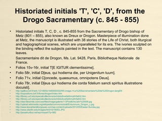 Historiated initials 'T', 'C', 'D', from the
Drogo Sacramentary (c. 845 - 855)
• Historiated initials T, C, D , c. 845-855 from the Sacramentary of Drogo bishop of
Metz (801 – 855), also known as Dreux or Drogon. Masterpiece of illumination done
at Metz, the manuscript is illustrated with 38 stories of the Life of Christ, both liturgical
and hagiographical scenes, which are unparalleled for its era. The ivories sculpted on
the binding reflect the subjects painted in the text. The manuscript contains 130
leaves.
Sacramentaire dit de Drogon, Ms. Lat. 9428, Paris, Bibliotheque Nationale de
France.
• Folios 15v-16r, initial T[E IGITUR clementissime].
• Folio 58r, initial D[eus, qui hodierna die, per Unigenitum tuum].
• Folio 71v, initial C[oncede, quaesumus, omnipotens Deus].
• Folio 78r, initial D[eus qui hodierna die corda fidelium sancti spiritus illustratione
docuisti].
• http://gallica.bnf.fr/ark:/12148/btv1b60000332/f40.image.r=Le%20Sacramentaire%20de%20Drogon.langEN
• http://expositions.bnf.fr/livres/drogon/index.htm
• http://library.ucf.edu/specialcollections/exhibits/lovefaithmyth/faith2.htm
• http://library.ucf.edu/specialcollections/exhibits/lovefaithmyth/faith4.htm
• http://das-faksimile.com/userfiles/image/galerie/113FestlicheJahr%20008.jpg
• http://upload.wikimedia.org/wikipedia/commons/a/a6/Enluminure_Drogon_c.jpg
• http://www.lescahiersliturgiques.com/wp-content/uploads/2012/05/Easter-Sunday.jpg
• http://www.oberlin.edu/images/Art310/16053.JPG
• http://jessehurlbut.net/wp/mssart/?p=982
 