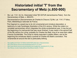 Historiated initial 'T' from the
Sacramentary of Metz (c.850-900)
• Ms. Lat. 1141, fol. 6v, Historiated initial T[E IGITUR clementissime Pater], from the
Sacramentary of Metz, c. 869-870.
Sacramentarium [Sacramentaire de Charles le Chauve (?)] Ms. Lat. 1141,17 folios,
Paris, Bibliothèque nationale de France.
This fragment is a jewel due to its rich ornamental and miniature decoration, a
testimony to Late Carolingian illustration of the 9 th century. While the codex is a
complete sacramentary which integrates the whole ecclesiastical year, it may be just
the beginning of a manuscript that was never finished. It was made in the second half
of the 9th century for a king, probably for Charles the Bald, king of an area then called
Francia Occidentalis. The script is mainly executed in golden letters, and at the
beginning the miniatures depict a portrait of Charles the Bald's coronation. The
ornamental art around the text is particularly striking.
• http://gallica.bnf.fr/ark:/12148/btv1b53019391x/f22.item.r=Sacramentaire
• http://www.library.arizona.edu/exhibits/illuman/9-10_01.html
• http://www.library.arizona.edu/exhibits/illuman/images/full_resolution/9-10_01.jpg
• http://library.nd.edu/medieval/facsimiles/litfacs/metz/6v-1H.html
 