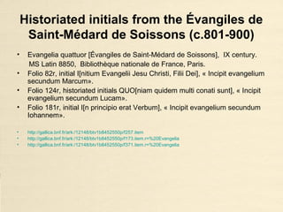 Historiated initials from the Évangiles de
Saint-Médard de Soissons (c.801-900)
• Evangelia quattuor [Évangiles de Saint-Médard de Soissons], IX century.
MS Latin 8850, Bibliothèque nationale de France, Paris.
• Folio 82r, initial I[nitium Evangelii Jesu Christi, Filii Dei], « Incipit evangelium
secundum Marcum».
• Folio 124r, historiated initials QUO[niam quidem multi conati sunt], « Incipit
evangelium secundum Lucam».
• Folio 181r, initial I[n principio erat Verbum], « Incipit evangelium secundum
Iohannem».
• http://gallica.bnf.fr/ark:/12148/btv1b8452550p/f257.item
• http://gallica.bnf.fr/ark:/12148/btv1b8452550p/f173.item.r=%20Evangelia
• http://gallica.bnf.fr/ark:/12148/btv1b8452550p/f371.item.r=%20Evangelia
 