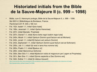 Historiated initials from the Bible
de la Sauve-Majeure II (c. 999 – 1098)
• Biblia, cum S. Hieronymi prologis, Bible de la Sauve-Majeure II, c. 999 – 1098.
Ms 0001-2, Bibliothèque de Bordeaux, France.
Parchment 231 ff. 545 x 180 mm
• Fol. 152r, Isaiah 1:1, initial V[isio Isaie]
• Fol. 168v, Jeremiah 1:1, initial V[erba Hieremiae]
• Fol. 207r, initial D[aniele Propheta]
• Fol. 207v, Daniel 1:1, initial A[nno tertio regni Ioakim regis Iuda]
• Fol. 240v, Micah 1:1, initial V[erbum Domini quod factum est ad Micham]
• Fol. 240r, Jonah 1:1, initial E[t factum est verbum Domini]
• Fol. 243r, Zephaniah 1:1, initial V[erbum Domini quod factum est ad Sofoniam]
• Fol. 250v, Job 1:1, initial V[ir erat in terra Hus nomine Iob]
• Fol. 260v, Psalm 1:1, initial B[eatus vir]
• Fol. 260r, initial H[ieronimus Sofronio]
• Fol. 300v, Ben Sira 1:1, initial M[ultorum nobis et magnorum per Legem et Prophetas]
• Fol. 301r, Ben Sira 1:1, initial O[mnis sapientia a Deo Domino est]
• Fol. 322r, Esther 1:1, initial I[n diebus Assueri]
• http://manuscrits-drac.bnsa.aquitaine.fr/la-societe/se-vetir/composition-et-evolution-du-costume-civil.aspx
• http://jessehurlbut.net/wp/mssart/?p=2086
 