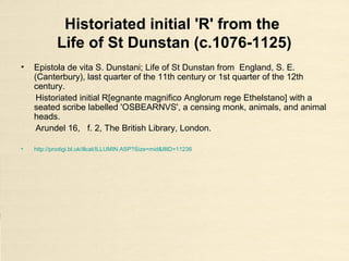 Historiated initial 'R' from the
Life of St Dunstan (c.1076-1125)
• Epistola de vita S. Dunstani; Life of St Dunstan from England, S. E.
(Canterbury), last quarter of the 11th century or 1st quarter of the 12th
century.
Historiated initial R[egnante magnifico Anglorum rege Ethelstano] with a
seated scribe labelled 'OSBEARNVS', a censing monk, animals, and animal
heads.
Arundel 16, f. 2, The British Library, London.
• http://prodigi.bl.uk/illcat/ILLUMIN.ASP?Size=mid&IllID=11236
 
