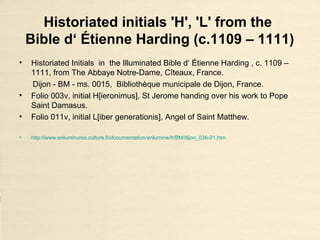 Historiated initials 'H', 'L' from the
Bible d‘ Étienne Harding (c.1109 – 1111)
• Historiated Initials in the Illuminated Bible d‘ Étienne Harding , c. 1109 –
1111, from The Abbaye Notre-Dame, Cîteaux, France.
Dijon - BM - ms. 0015, Bibliothèque municipale de Dijon, France.
• Folio 003v, initial H[ieronimus], St Jerome handing over his work to Pope
Saint Damasus.
• Folio 011v, initial L[iber generationis], Angel of Saint Matthew.
• http://www.enluminures.culture.fr/documentation/enlumine/fr/BM/dijon_036-01.htm
 