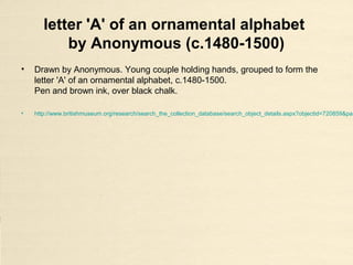 letter 'A' of an ornamental alphabet
by Anonymous (c.1480-1500)
• Drawn by Anonymous. Young couple holding hands, grouped to form the
letter 'A' of an ornamental alphabet, c.1480-1500.
Pen and brown ink, over black chalk.
• http://www.britishmuseum.org/research/search_the_collection_database/search_object_details.aspx?objectid=720859&par
 