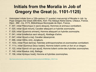 Historiated initials from the Moralia in
Job of Gregory the Great (c. 1101-1125)
• Historiated initials from a 12th-century (1st
quarter) manuscript of Moralia in Job by
Pope Gregory the Great (590-604), from The Abbaye Notre-Dame, Cîteaux, France.
Dijon - BM - ms. 0173, Bibliothèque Municipale de Dijon, France.
• F. 007, initial P[lerumque in sacro eloquio], Hommes et animaux combattant.
• F. 020, initial Q[uid mirum], Cavalier attaquant un hybride zoomorphe.
• F. 029, initial Q[uamvis omnem], Homme attaquant un hybride zoomorphe.
• F. 041, initial I[ntellectus sacri eloquii], Abattage d'arbre.
• F. 047, initial Q[uod a me], Cavalier désarçonné.
• F. 066, initial H[Eliu vim], Jongleurs.
• F. 103v, initial P[ost damna], Hybrides anthropomorphes et zoomorphes combattant.
• F. 111v, initial D[ominus Deus noster], Homme luttant contre un lion et un dragon.
• F. 122, initial S[ancti viri quo apud], Homme luttant contre des hybrides zoomorphes.
• F. 148, initial B[eatus Job], Battage.
• F. 156, initial A[ntiquo hosti], Homme et hybrides zoomorphes.
• http://www.enluminures.culture.fr/documentation/enlumine/fr/BM/dijon_129-01.htm
 