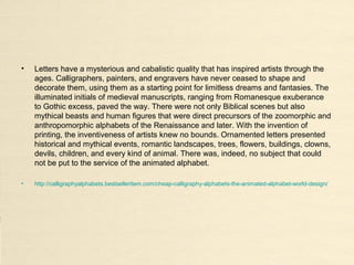 • Letters have a mysterious and cabalistic quality that has inspired artists through the
ages. Calligraphers, painters, and engravers have never ceased to shape and
decorate them, using them as a starting point for limitless dreams and fantasies. The
illuminated initials of medieval manuscripts, ranging from Romanesque exuberance
to Gothic excess, paved the way. There were not only Biblical scenes but also
mythical beasts and human figures that were direct precursors of the zoomorphic and
anthropomorphic alphabets of the Renaissance and later. With the invention of
printing, the inventiveness of artists knew no bounds. Ornamented letters presented
historical and mythical events, romantic landscapes, trees, flowers, buildings, clowns,
devils, children, and every kind of animal. There was, indeed, no subject that could
not be put to the service of the animated alphabet.
• http://calligraphyalphabets.bestselleritem.com/cheap-calligraphy-alphabets-the-animated-alphabet-world-design/
 