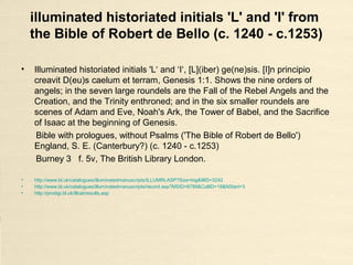 Historiated initials 'B', 'L' from the Bible
of Saint Sulpice de Bourges (c.1150-
1200)
• Bible of Saint Sulpice de Bourges, France, c. 1150-1200.
MS 3, Bibliotheque Municipale de Bourges, France.
• fol. 255, Psalm 1:1, historiated initial B[eatus vir], David playing the harp and
musicians.
• fol. 308v, Historiated initial L[iber], Matthew, trampling a dragon.
• http://www.lessing-photo.com/dispimg.asp?i=32010354+&cr=1&cl=1
• http://www.lessing-photo.com/p3/320103/32010354.jpg
• http://www.culture.gouv.fr/public/mistral/enlumine_fr?ACTION=CHERCHER&FIELD_1=REF&VALUE_1=D-008044
 