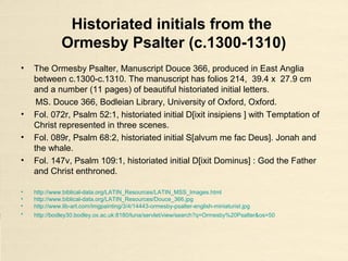illuminated historiated initials 'L' and 'I' from
the Bible of Robert de Bello (c. 1240 - c.1253)
• Illuminated historiated initials 'L‘ and ‘I‘, [L](iber) ge(ne)sis. [I]n principio
creavit D(eu)s caelum et terram, Genesis 1:1. Shows the nine orders of
angels; in the seven large roundels are the Fall of the Rebel Angels and the
Creation, and the Trinity enthroned; and in the six smaller roundels are
scenes of Adam and Eve, Noah's Ark, the Tower of Babel, and the Sacrifice
of Isaac at the beginning of Genesis.
Bible with prologues, without Psalms ('The Bible of Robert de Bello')
England, S. E. (Canterbury?) (c. 1240 - c.1253)
Burney 3 f. 5v, The British Library London.
• http://www.bl.uk/catalogues/illuminatedmanuscripts/ILLUMIN.ASP?Size=big&IllID=3242
• http://www.bl.uk/catalogues/illuminatedmanuscripts/record.asp?MSID=8789&CollID=18&NStart=3
• http://prodigi.bl.uk/illcat/results.asp
 