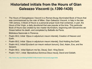 Illuminated initial letter ‘I’ Genesis
from the Wenceslas Bible (c. 1389)
• The Wenceslas Bible which produced c. 1389 for the King Wenceslaus IV.
The manuscript, written in german, consists of six volumes, 1176 folios of
parchment 53 cm x 36.5 cm.
• Folio 2v, Genesis 1:1, Illuminated initial letter ‘I’ [m anfang schuf gott himmel
und erde (?)].
• Ms Codex Vindobonensis 2759-2764, Österreichische Nationalbibliothek,
Vienna, Austria.
• https://gospelrenegades.files.wordpress.com/2014/06/in-beginning-wenceslas-14th.jpg
• http://freechristimages.org/images_illuminated/Initial_Letter_L_of_Genesis_Wenceslas_Bible_Illuminated_1389.jpg
• http://www.wga.hu/html_m/zgothic/miniatur/1351-400/3other/14_1351.html
 