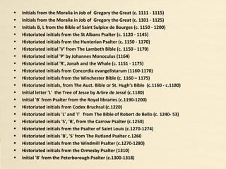 • Historiated initials from the St Albans Psalter (c. 1120 - 1145)
• Historiated initial 'B' from the Shaftesbury Psalter (c. 1125-1150)
• Historiated initials from the Biblia latina vulgatae versionis cum prologis (c. 1143-1178)
• Historiated initials from the Hunterian Psalter (c. 1150 - 1170)
• Historiated initial 'V' from The Lambeth Bible (c. 1150 - 1170)
• Historiated initial 'P' by Johannes Monoculus (1164)
• Historiated initial 'R', Jonah and the Whale (c. 1151 - 1175)
• Historiated initials from Concordia evangelistarum (c. 1160-1170)
• Historiated initials from the Winchester Bible (c. 1160 – 1175)
• Historiated initials, from The Auct. Bible or St. Hugh’s Bible (c. 1160 - 1180)
• Historiated Initial letter 'L' the Tree of Jesse by Arbre de Jessé (c. 1180)
• Historiated initials B, L from the Bible of Saint Sulpice de Bourges (c. 1150 - 1200)
• Historiated initials from the De Trinitate libri quindecim by St Augustine (c. 1178-1223)
• Historiated initial 'B' from Psalter from the Royal libraries (c. 1190-1200)
• Historiated initials from Codex Bruchsal (c. 1220)
• Historiated initials 'L' and 'I' from The Bible of Robert de Bello (c. 1240- 53)
• Historiated initials 'S', 'B', from the Carrow Psalter (c. 1250)
• Historiated initials from the Psalter of Saint Louis (c. 1270-1274)
• Historiated initials 'B', 'S' from The Rutland Psalter c. 1260
• Historiated initials from the Windmill Psalter (c. 1270-1280)
• Historiated initials from the Ormesby Psalter (1310)
• Historiated Initial 'B' from the Peterborough Psalter (c. 1300-1318)
• Historiated initials from the Macclesfield Psalter (1320-1330)
 