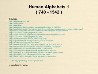 Human Alphabets 1
( 740 - 1542 )
Sources
• http://www.google.gr/imghp
• http://gallica.bnf.fr/
• http://www.bl.uk/
• http://www.danielmitsui.com/hieronymus/index.blog?entry_id=1867520
• http://www.britishmuseum.org/research/search_the_collection_database/search_object_details.aspx?
objectid=720859&partid=1&searchText=alphabet&numpages=10&orig=/research
• http://www.codex99.com/typography/50.html
• http://blog.metmuseum.org/penandparchment/exhibition-images/01dr2_49d/
• http://www.codex99.com/typography/50.html
• http://en.wikipedia.org/wiki/Saint_Petersburg_Bede
• http://expositions.bnf.fr/carolingiens/livres_web/81/index.htm
• http://de.wikipedia.org/wiki/Albani-Psalter
• http://www.biblical-data.org/LATIN_Resources/LATIN_MSS_Images.html
• http://commons.wikimedia.org/wiki/Category:Evangelistar_von_Speyer
• http://www.haughton.com/international-fairs/13/exhibits/259
• http://www.getty.edu/art/gettyguide/artObjectDetails?artobj=3455
• http://www.abdn.ac.uk/stalbanspsalter/english/commentary/page072.shtml
• http://special.lib.gla.ac.uk/exhibns/month/may2007.html
• http://bvmm.irht.cnrs.fr/consult/consult.php?reproductionId=9970
• All the copyrights belong to the original authors
presentation by sotos
 