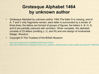 Grotesque Alphabet 1464
by unknown author
• Grotesque Alphabet by unknown author 1464.The letter S is missing, and of
A, T and V only fragments remain; each letter is surrounded by a border of
three lines; the letters are formed of groups of figures; the letters A, B, H, N,
and Q are partially coloured with vermilion. When complete, this alphabet
consists of 23 letters (omitting J, U, and W) and one design of ornamental
foliage. Woodcut
• Copyright © The Trustees of the British Museum
• http://marinni.livejournal.com/508492.html?thread=5724492
• http://www.britishmuseum.org/research/search_the_collection_database/search_object_details.aspx?objectid=1349441&pa
 