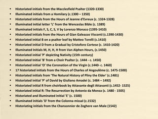• Illuminated initials from a Homilary (c. 1300 – 1350)
• Historiated initials from the Hours of Jeanne d'Evreux (c. 1324-1328)
• Historiated initial 'S' from the Poésies de Guillaume de Machaut (c. 1372-1377)
• Illuminated initial letter ‘I’ from the Wenceslas Bible (c. 1389)
• IIluminated initials F, S, C, S, V by Lorenzo Monaco (1395-1410)
• Historiated initials from the Hours of Gian Galeazzo Visconti (c. 1390-1430)
• Historiated initial B on a psalter leaf by Matteo Torelli (c. 1410)
• Historiated initial D from a Gradual by Cristoforo Cortese (c. 1410-1420)
• Illuminated Initials M, H, H, H from Van Alphen Hours, (c. 1450)
• Historiated initial 'P' depicting Nativity (15th century)
• Historiated initials from the Heures de Louis de Savoie (c. 1401-1500)
• Historiated Initial 'B' from a Choir Psalter (c. 1444 - c. 1450)
• Historiated initial ‘O’ the Coronation of the Virgin (c. 1440- c. 1460)
• 17 historiated initials from the Hours of Charles of Angoulême (c. 1475-1500)
• Historiated initials from 'The Natural History of Pliny the Elder' (c. 1481)
• Historiated initial 'P' of David by Giuliano Amadei (c. 1484 – 1492)
• Historiated initial 'D' from The Hours of Isabella d’Este (c. 1490)
• Historiated initial R from choirbook by Attavante degli Attavanti (c. 1452- 1525)
• Historiated initial R: The Resurrection by Antonio da Monza (c. 1480 - 1505)
• Historiated and illuminated initial 'E' (c. 1500)
• Illuminated initials 'D' from the Colonna missal (c. 1532)
• Historiating initials from the Chansonnier de Zeghere van Male (1542)
 