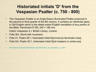Historiated initials 'D' from the
Vespasian Psalter (c. 750 - 800)
• The Vespasian Psalter is an Anglo-Saxon illuminated Psalter produced in
the second or third quarter of the 8th century. It contains an interlinear gloss
in Old English which is the oldest extant English translation of any portion of
the Bible. Parchment ff.160, 240 × 190 mm.
Cotton Vespasian A I, British Library, London.
• Folio 30v, David with musicians.
• Folio 31, Psalm 26:1, historiated initial D[(omi)n(u)s illuminatio mea].
• Folio 53r, Psalm 52:1, historiated initial D[ixit insipiens in corde suo].
• http://www.bl.uk/manuscripts/Viewer.aspx?ref=cotton_ms_vespasian_a_i_f001r
 