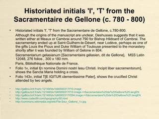 Historiated initials 'I', 'T' from the
Sacramentaire de Gellone (c. 780 - 800)
• Historiated initials 'I', 'T' from the Sacramentaire de Gellone, c.780-800.
Although the origins of the manuscript are unclear, Deshusses suggests that it was
written either at Meaux or Cambrai around 790 for Bishop Hildoard of Cambrai. The
sacramentary ended up at Saint-Guilhem-le-Désert, near Lodève, perhaps as one of
the gifts Louis the Pious and Duke William of Toulouse presented to the monastery
shortly after it was founded by William of Gelone in 804.
Sacramentarium gelasianum [Sacramentaire gélasien, dit de Gellone], MSS Latin
12048, 276 folios , 300 x 180 mm.
Paris, Bibliothèque Nationale de France.
• Folio 1v, initial I[n nomine Domini nostri Iesu Christi. Incipit liber sacramentorum],
shows the Sancta Maria holding a cross.
• Folio 143v, initial T[E IGITUR clementissime Pater], shows the crucified Christ
attended by two angels.
• http://gallica.bnf.fr/ark:/12148/btv1b60000317/f10.image
• http://gallica.bnf.fr/ark:/12148/btv1b60000317/f10.image.r=Sacramentaire%20de%20Gellone%20.langEN
• http://gallica.bnf.fr/ark:/12148/btv1b60000317/f294.image.r=Sacramentaire%20de%20Gellone%20.langEN
• http://www.codex99.com/typography/50.html
• http://commons.wikimedia.org/wiki/File:Sacr_Gellone_1v.jpg
 