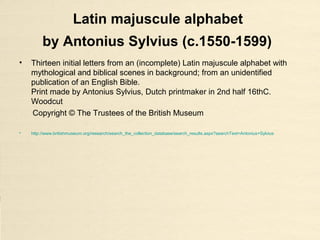 Latin majuscule alphabet
by Antonius Sylvius (c.1550-1599)
• Thirteen initial letters from an (incomplete) Latin majuscule alphabet with
mythological and biblical scenes in background; from an unidentified
publication of an English Bible.
Print made by Antonius Sylvius, Dutch printmaker in 2nd half 16thC.
Woodcut
Copyright © The Trustees of the British Museum
• http://www.britishmuseum.org/research/search_the_collection_database/search_results.aspx?searchText=Antonius+Sylvius
 