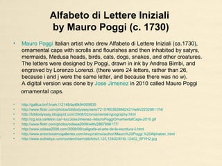 Alfabeto di Lettere Iniziali
by Mauro Poggi (c. 1730)
• Mauro Poggi Italian artist who drew Alfabeto di Lettere Iniziali (ca.1730),
ornamental caps with scrolls and flourishes and then inhabited by satyrs,
mermaids, Medusa heads, birds, cats, dogs, snakes, and other creatures.
The letters were designed by Poggi, drawn in ink by Andrea Bimbi, and
engraved by Lorenzo Lorenzi. (there were 24 letters, rather than 26,
because i and j were the same letter, and because there was no w).
A digital version was done by Jose Jimenez in 2010 called Mauro Poggi
ornamental caps.
• http://gallica.bnf.fr/ark:/12148/bpt6k94009835
• http://www.flickr.com/photos/bibliodyssey/sets/72157603828682421/with/2232981174/
• http://bibliodyssey.blogspot.com/2008/02/ornamental-typography.html
• http://cg.scs.carleton.ca/~luc/JoseJimenez--MauroPoggiOrnamentalCaps-2010.gif
• http://www.flickr.com/photos/odisea2008/with/2867896177/
• http://www.odisea2008.com/2008/09/caligrafa-el-arte-de-la-escritura-ii.html
• http://www.antonioraimogalleries.com/shop/raimo/author/Mauro%20Poggi.%20Alphabet..html
• http://www.sothebys.com/content/dam/stb/lots/L12/L12402/416L12402_6FYH2.jpg
 