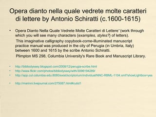 Opera dianto nella quale vedrete molte caratteri
di lettere by Antonio Schiratti (c.1600-1615)
• Opera Dianto Nella Quale Vedrete Molte Caratteri di Lettere' (work through
which you will see many characters {examples, styles?} of letters).
This imaginative calligraphy copybook-come-illuminated manuscript
practice manual was produced in the city of Perugia (in Umbria, Italy)
between 1600 and 1615 by the scribe Antonio Schiratti.
Plimpton MS 298, Columbia University's Rare Book and Manuscript Library.
• http://bibliodyssey.blogspot.com/2008/12/perugia-scribe.html
• http://www.flickr.com/photos/bibliodyssey/with/3096194289/
• http://app.cul.columbia.edu:8080/exist/scriptorium/individual/NNC-RBML-1104.xml?showLightbox=yes
• http://marinni.livejournal.com/275087.html#cutid1
 