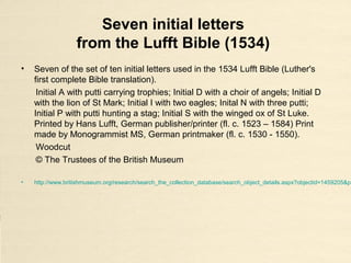 Seven initial letters
from the Lufft Bible (1534)
• Seven of the set of ten initial letters used in the 1534 Lufft Bible (Luther's
first complete Bible translation).
Initial A with putti carrying trophies; Initial D with a choir of angels; Initial D
with the lion of St Mark; Initial I with two eagles; Inital N with three putti;
Initial P with putti hunting a stag; Initial S with the winged ox of St Luke.
Printed by Hans Lufft, German publisher/printer (fl. c. 1523 – 1584) Print
made by Monogrammist MS, German printmaker (fl. c. 1530 - 1550).
Woodcut
© The Trustees of the British Museum
• http://www.britishmuseum.org/research/search_the_collection_database/search_object_details.aspx?objectid=1459205&pa
 
