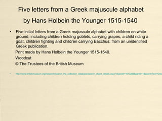 Five letters from a Greek majuscule alphabet
by Hans Holbein the Younger 1515-1540
• Five initial letters from a Greek majuscule alphabet with children on white
ground; including children holding goblets, carrying grapes, a child riding a
goat, children fighting and children carrying Bacchus; from an unidentified
Greek publication.
Print made by Hans Holbein the Younger 1515-1540.
Woodcut
© The Trustees of the British Museum
• http://www.britishmuseum.org/research/search_the_collection_database/search_object_details.aspx?objectid=1613283&partid=1&searchText=Gree
 