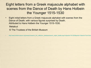 Eight letters from a Greek majuscule alphabet with
scenes from the Dance of Death by Hans Holbein
the Younger 1515-1530
• Eight initial letters from a Greek majuscule alphabet with scenes from the
Dance of Death; with various figures surprised by Death.
Attributed to Hans Holbein the Younger 1515-1530.
Metalcut
© The Trustees of the British Museum
• http://www.britishmuseum.org/research/search_the_collection_database/search_object_details.aspx?objectid=1613255&partid=1&searchText=Danc
 