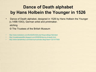 Dance of Death alphabet
by Hans Holbein the Younger in 1526
• Dance of Death alphabet, designed in 1526 by Hans Holbein the Younger
(c.1498-1543), German artist and printmaker.
etching
© The Trustees of the British Museum
• http://www.dodedans.com/Exhibit/Exhibit.php?lang=e&tag=Alphabet
• http://mydelineatedlife.blogspot.com/2009/06/dance-of-death.html
• http://www.danielmitsui.com/hieronymus/index.blog?start=1321077659
 
