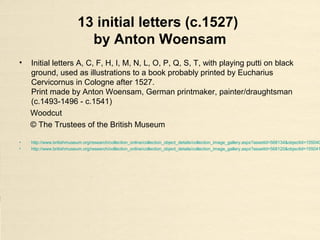 13 initial letters (c.1527)
by Anton Woensam
• Initial letters A, C, F, H, I, M, N, L, O, P, Q, S, T, with playing putti on black
ground, used as illustrations to a book probably printed by Eucharius
Cervicornus in Cologne after 1527.
Print made by Anton Woensam, German printmaker, painter/draughtsman
(c.1493-1496 - c.1541)
Woodcut
© The Trustees of the British Museum
• http://www.britishmuseum.org/research/collection_online/collection_object_details/collection_image_gallery.aspx?assetId=568134&objectId=155040
• http://www.britishmuseum.org/research/collection_online/collection_object_details/collection_image_gallery.aspx?assetId=568120&objectId=155041
 