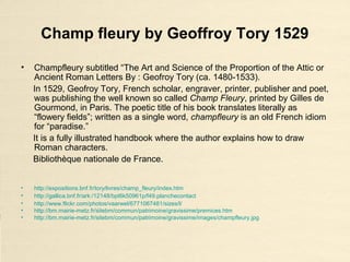 Champ fleury by Geoffroy Tory 1529
• Champfleury subtitled “The Art and Science of the Proportion of the Attic or
Ancient Roman Letters By : Geofroy Tory (ca. 1480-1533).
In 1529, Geofroy Tory, French scholar, engraver, printer, publisher and poet,
was publishing the well known so called Champ Fleury, printed by Gilles de
Gourmond, in Paris. The poetic title of his book translates literally as
“flowery fields”; written as a single word, champfleury is an old French idiom
for “paradise.”
It is a fully illustrated handbook where the author explains how to draw
Roman characters.
Bibliothèque nationale de France.
• http://expositions.bnf.fr/tory/livres/champ_fleury/index.htm
• http://gallica.bnf.fr/ark:/12148/bpt6k50961p/f49.planchecontact
• http://www.flickr.com/photos/vaarwel/6771067481/sizes/l/
• http://bm.mairie-metz.fr/sitebm/commun/patrimoine/gravissime/premices.htm
• http://bm.mairie-metz.fr/sitebm/commun/patrimoine/gravissime/images/champfleury.jpg
 