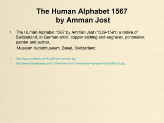 The Human Alphabet 1567
by Amman Jost
• The Human Alphabet 1567 by Amman Jost (1539-1591) a native of
Switzerland, in German artist, copper etching and engraver, ptintmaker,
painter and author.
Museum Kunstmuseum, Basel, Switzerland.
• http://cg.scs.carleton.ca/~luc/MA-jost_amman.jpg
• http://www.art-wallpaper.com/313/Amman+Jost/The+Human+Alphabet-1024x768-313.jpg
 