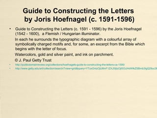 Guide to Constructing the Letters
by Joris Hoefnagel (c. 1591-1596)
• Guide to Constructing the Letters (c. 1591 - 1596) by the Joris Hoefnagel
(1542 - 1600), a Flemish / Hungarian illuminator.
In each he surrounds the typographic diagram with a colourful array of
symbolically charged motifs and, for some, an excerpt from the Bible which
begins with the letter of focus.
Watercolors, gold and silver paint, and ink on parchment.
© J. Paul Getty Trust
• http://publicdomainreview.org/collections/hoefnagels-guide-to-constructing-the-letters-ca-1595/
• http://www.getty.edu/art/collection/search/?view=grid&query=YToxOntzOjU6InF1ZXJ5IjtzOjI5OiJHdWlkZSBmb3IgQ29uc3R
 