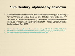 16th Century alphabet by anknown
• A set of decorative initial letters from the sixteenth century; it is missing “J”
“O” “W” “X” and “Z” so that there are only 21 letters here, and a fake “J.”
The Book of Ornamental Alphabets, Ancient and Mediæval collected and
engraved by Freeman Gage Delamotte (1814 – 1862); London, Crosby
Lockwood and Co., 1879.
• http://www.fromoldbooks.org/DelamotteOrnamentalAlphabets/pages/051-16th-Century/2560x1382-q75.html
• http://fc01.deviantart.net/fs36/i/2009/353/8/d/16th_Century_Alphabet_images_by_barefootliam_stock.jpg
• http://www.fromoldbooks.org/DelamotteOrnamentalAlphabets/index3.html
 