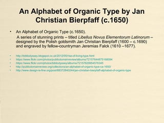 An Alphabet of Organic Type by Jan
Christian Bierpfaff (c.1650)
• An Alphabet of Organic Type (c.1650).
A series of stunning prints – titled Libellus Novus Elementorum Latinorum –
designed by the Polish goldsmith Jan Christian Bierpfaff (1600 – c.1690)
and engraved by fellow-countryman Jeremias Falck (1610 –1677).
• http://bibliodyssey.blogspot.co.uk/2012/05/rise-of-living-type.html
• https://www.flickr.com/photos/publicdomainreview/albums/72157644875168094
• https://www.flickr.com/photos/bibliodyssey/albums/72157629954576345
• http://publicdomainreview.org/collections/an-alphabet-of-organic-type-ca-1650/
• http://www.design-is-fine.org/post/88372840244/jan-christian-bierpfaff-alphabet-of-organic-type
 