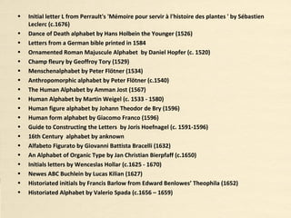 • Initial letter L from Perrault's 'Mémoire pour servir à l'histoire des plantes ' by Sébastien
Leclerc (c.1676)
• Dance of Death alphabet by Hans Holbein the Younger (1526)
• Letters from a German bible printed in 1584
• Ornamented Roman Majuscule Alphabet by Daniel Hopfer (c. 1520)
• Champ fleury by Geoffroy Tory (1529)
• Menschenalphabet by Peter Flötner (1534)
• Anthropomorphic alphabet by Peter Flötner (c.1540)
• The Human Alphabet by Amman Jost (1567)
• Human Alphabet by Martin Weigel (c. 1533 - 1580)
• Human figure alphabet by Johann Theodor de Bry (1596)
• Human form alphabet by Giacomo Franco (1596)
• Guide to Constructing the Letters by Joris Hoefnagel (c. 1591-1596)
• 16th Century alphabet by anknown
• Alfabeto Figurato by Giovanni Battista Bracelli (1632)
• An Alphabet of Organic Type by Jan Christian Bierpfaff (c.1650)
• Initials letters by Wenceslas Hollar (c.1625 - 1670)
• Newes ABC Buchlein by Lucas Kilian (1627)
• Historiated initials by Francis Barlow from Edward Benlowes’ Theophila (1652)
• Historiated Alphabet by Valerio Spada (c.1656 – 1659)
 