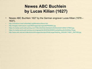 Newes ABC Buchlein
by Lucas Kilian (1627)
• Newes ABC Buchlein 1627 by the German engraver Lucas Kilian (1579 –
1637).
• http://mimeticon.host.furtherfield.org/MimeticonAbout.htm
• http://images.metmuseum.org/CRDImages/dp/original/DP855602.jpg
• https://s-media-cache-ak0.pinimg.com/736x/c9/e5/de/c9e5deb4c8329cb0e6d1d84fe137f600.jpg
• https://s-media-cache-ak0.pinimg.com/originals/0b/29/5f/0b295f9f43ca5abf6aca9cf2d406ac78.jpg
• http://www.artic.edu/aic/collections/citi/images/standard/WebLarge/WebImg_000249/174661_2947058.jpg
 