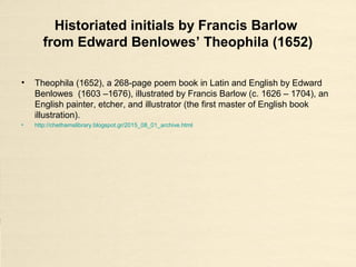 Historiated initials by Francis Barlow
from Edward Benlowes’ Theophila (1652)
• Theophila (1652), a 268-page poem book in Latin and English by Edward
Benlowes (1603 –1676), illustrated by Francis Barlow (c. 1626 – 1704), an
English painter, etcher, and illustrator (the first master of English book
illustration).
• http://chethamslibrary.blogspot.gr/2015_08_01_archive.html
 
