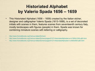 Historiated Alphabet
by Valerio Spada 1656 – 1659
• This Historiated Alphabet (1656 – 1659) created by the Italian etcher,
designer and calligrapher Valerio Spada (1613-1688), is a set of decorated
initials with scenes in them, features scenes from seventeenth century Italy,
mostly landscapes with figures (people) in them. Spada was known for
combining miniature scenes with lettering or calligraphy.
• http://www.fromoldbooks.org/Various-ItalianEtchers/
• http://www.fromoldbooks.org/Various-ItalianEtchers/pages/0127-HistoriatedAlphabet-a-m/1600x1200-q85.html
• http://www.fromoldbooks.org/Various-ItalianEtchers/pages/0127-HistoriatedAlphabet-n-z/800x600-q85.html
 